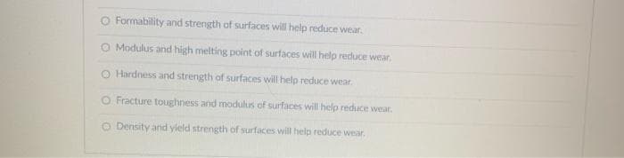 O Formability and strength of surfaces will help reduce wear.
O Modulus and high melting point of surfaces will help reduce wear.
O Hardness and strength of surfaces will help reduce wear.
O Fracture toughness and modulus of surfaces will help reduce wear.
O Density and yield strength of surfaces will help reduce wear.
