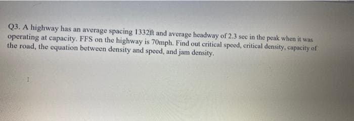 Q3. A highway has an average spacing 1332ft and average headway of 2.3 sec in the peak when it was
operating at capacity. FFS on the highway is 70mph. Find out critical speed, critical density, capacity of
the road, the equation between density and speed, and jam density.

