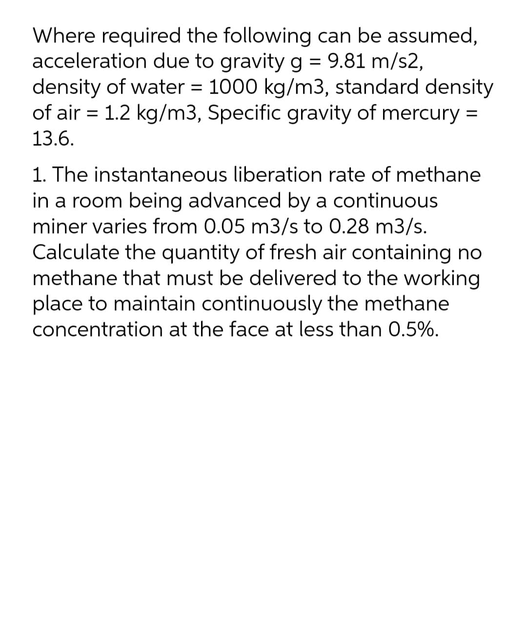 Where required the following can be assumed,
acceleration due to gravity g = 9.81 m/s2,
density of water = 1000 kg/m3, standard density
of air = 1.2 kg/m3, Specific gravity of mercury =
%3D
13.6.
1. The instantaneous liberation rate of methane
in a room being advanced by a continuous
miner varies from 0.05 m3/s to 0.28 m3/s.
Calculate the quantity of fresh air containing no
methane that must be delivered to the working
place to maintain continuously the methane
concentration at the face at less than 0.5%.
