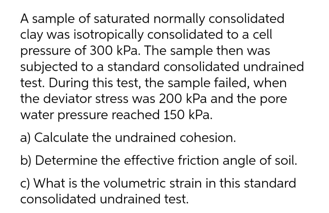 A sample of saturated normally consolidated
clay was isotropically consolidated to a cell
pressure of 300 kPa. The sample then was
subjected to a standard consolidated undrained
test. During this test, the sample failed, when
the deviator stress was 200 kPa and the pore
water pressure reached 150 kPa.
a) Calculate the undrained cohesion.
b) Determine the effective friction angle of soil.
c) What is the volumetric strain in this standard
consolidated undrained test.
