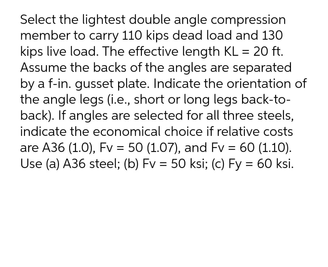 Select the lightest double angle compression
member to carry 110 kips dead load and 130
kips live load. The effective length KL = 20 ft.
Assume the backs of the angles are separated
by a f-in. gusset plate. Indicate the orientation of
the angle legs (i.e., short or long legs back-to-
back). If angles are selected for all three steels,
indicate the economical choice if relative costs
are A36 (1.0), Fv = 50 (1.07), and Fv = 60 (1.10).
Use (a) A36 steel; (b) Fv = 50 ksi; (c) Fy = 60 ksi.
