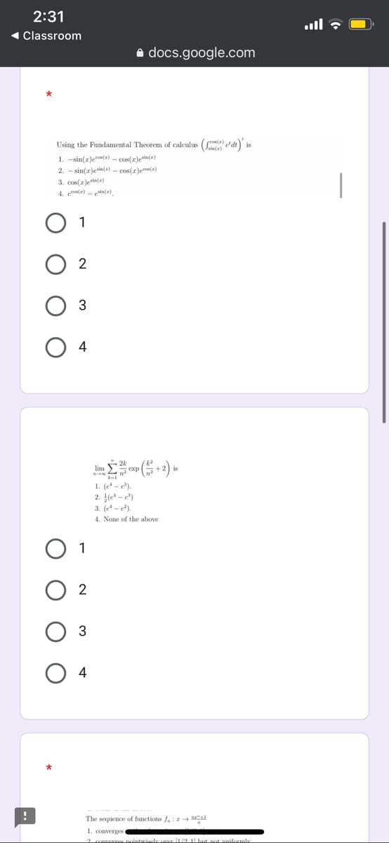 2:31
1 Classroom
e docs.google.com
Using the Fundamental Theorem of calculus (le dt) is
1. -sin(z)ec() - cos(r)ein(a)
2. - sin(z)enin(a) - cos(r)eco(a)
3. cos(z)ein(a)
4. ea) - esin(=).
1
im esp +2)
1. (e - e).
2. (e* - e*)
3. (e -).
4. None of the above
1
2
3
4
The sequence of functions f,: I M
1. converges e
hp but potunifomle
