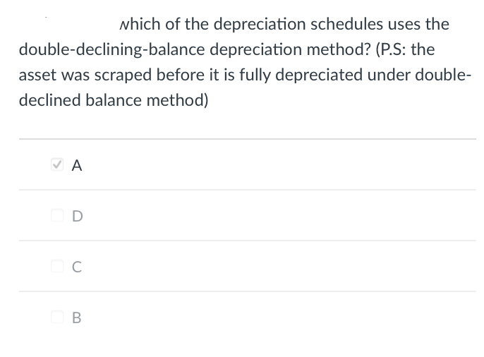 which of the depreciation schedules uses the
double-declining-balance depreciation method? (P.S: the
asset was scraped before it is fully depreciated under double-
declined balance method)
✓ A
D
C
B