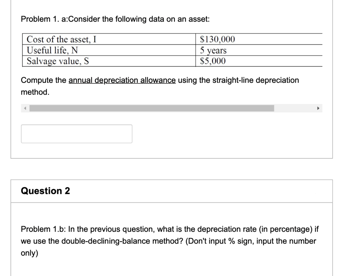 Problem 1. a:Consider the following data on an asset:
Cost of the asset, I
Useful life, N
Salvage value, S
$130,000
5 years
$5,000
Compute the annual depreciation allowance using the straight-line depreciation
method.
Question 2
Problem 1.b: In the previous question, what is the depreciation rate (in percentage) if
we use the double-declining-balance method? (Don't input % sign, input the number
only)