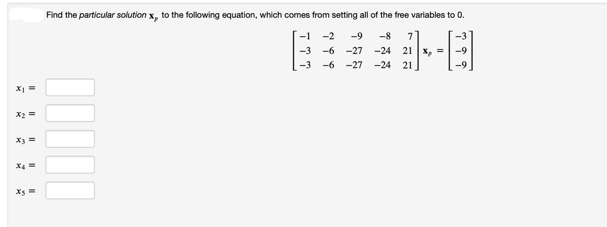 x₁ =
x2 =
x3 =
X4 =
X5 =
Find the particular solution
Xp to the following equation, which comes from setting all of the free variables to 0.
-1 -2 -9 -8 7
-3 -6
-27
-27 -24 21
یک دکا
-3 -6
-24 21 Xp =
-3
-9
a