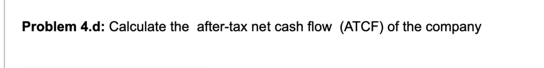 Problem 4.d: Calculate the after-tax net cash flow (ATCF) of the company