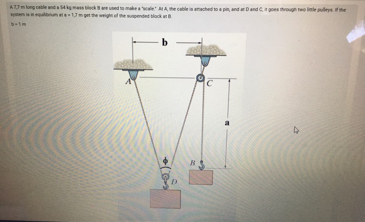 A7,7 m long cable and a 54 kg mass block B are used to make a "scale." At A, the cable is attached to a pin, and at D and C, it goes through two little pulleys. If the
system is in equilibrium at a = 1,7 m get the weight of the suspended block at B.
b = 1 m
b
a
B
D.
