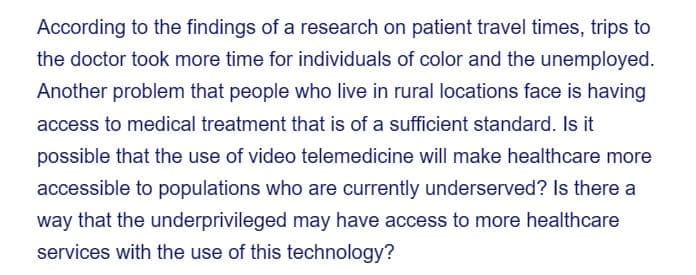 According to the findings of a research on patient travel times, trips to
the doctor took more time for individuals of color and the unemployed.
Another problem that people who live in rural locations face is having
access to medical treatment that is of a sufficient standard. Is it
possible that the use of video telemedicine will make healthcare more
accessible to populations who are currently underserved? Is there a
way that the underprivileged may have access to more healthcare
services with the use of this technology?