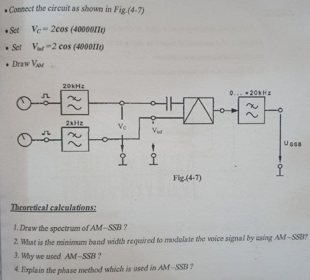 . Connect the circuit as shown in Fig.(4-7)
• Set
Vc= 2cos (40000IIt)
• Set Vinf 2 cos (400011t)
• Draw VAM
20KHZ
0... 20kHz
2kHz
Vc
Vinf
USB
오
오
어
Fig.(4-7)
Theoretical calculations:
1. Draw the spectrum of AM-SSB ?
2. What is the minimum band width required to modulate the voice signal by using AM-SSB?
3. Why we used AM-SSB?
4. Explain the phase method which is used in AM-SSB ?

