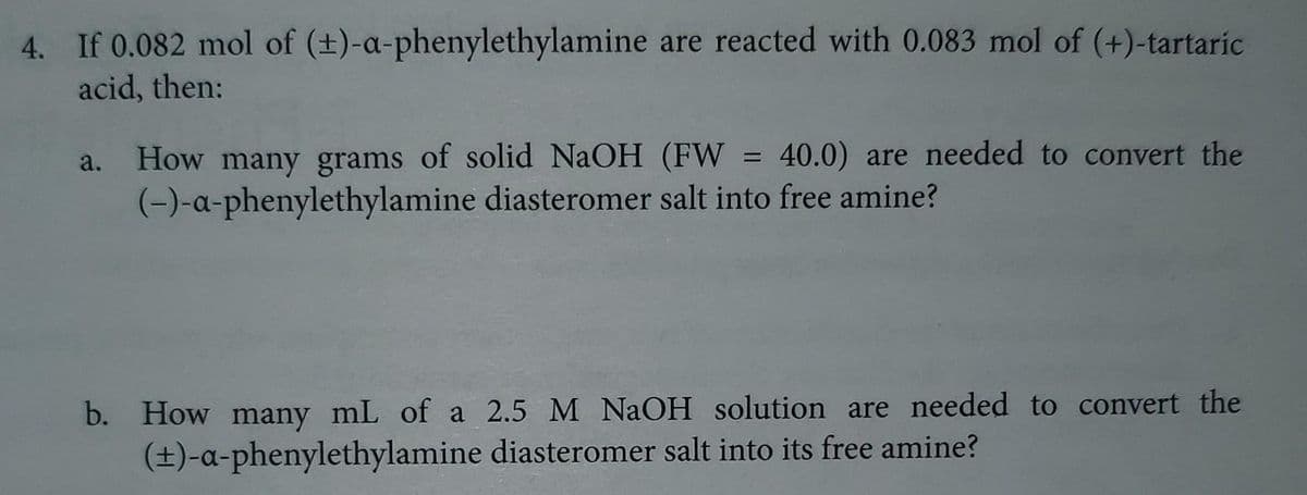 4. If 0.082 mol of (±)-a-phenylethylamine are reacted with 0.083 mol of (+)-tartaric
acid, then:
a.
=
40.0) are needed to convert the
How many grams of solid NaOH (FW
(-)-a-phenylethylamine diasteromer salt into free amine?
b. How many mL of a 2.5 M NaOH solution are needed to convert the
(±)-a-phenylethylamine diasteromer salt into its free amine?