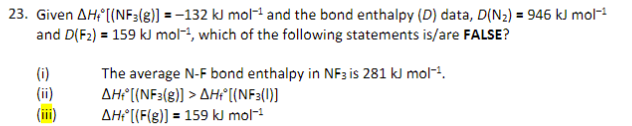 23. Given AH+ [(NF3(g)] = -132 kJ mol-¹ and the bond enthalpy (D) data, D(N₂) = 946 kJ mol-¹
and D(F2) = 159 kJ mol-, which of the following statements is/are FALSE?
The average N-F bond enthalpy in NF3 is 281 kJ mol-¹.
AH+ [(NF3(g)] > AH+ [(NF3(1)]
AH+ [(F(8)] = 159 kJ mol-¹
CEE