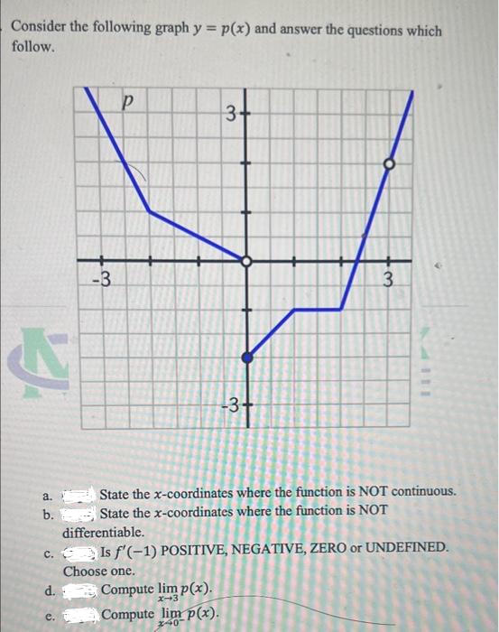 Consider the following graph y = p(x) and answer the questions which
follow.
P
3+
3
-3+
State the x-coordinates where the function is NOT continuous.
State the x-coordinates where the function is NOT
differentiable.
c. Is f'(-1) POSITIVE, NEGATIVE, ZERO or UNDEFINED.
Choose one.
d.
Compute lim p(x).
x-3
e.
Compute lim p(x).
240
&
a.
b.
o
-3