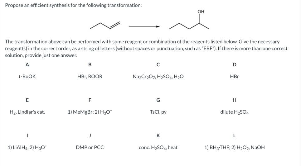 Propose an efficient synthesis for the following transformation:
OH
The transformation above can be performed with some reagent or combination of the reagents listed below. Give the necessary
reagent(s) in the correct order, as a string of letters (without spaces or punctuation, such as "EBF"). If there is more than one correct
solution, provide just one answer.
A
B
C
D
t-BUOK
HBr, ROOR
Na2Cr₂O7, H₂SO4, H₂O
HBr
E
G
H
H₂, Lindlar's cat.
1) MeMgBr; 2) H3O+
TsCl, py
dilute H₂SO4
1
J
K
L
1) LIAIH4; 2) H3O+
DMP or PCC
conc. H₂SO4, heat
1) BH3-THF; 2) H₂O₂, NaOH