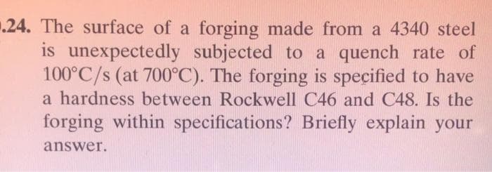 .24. The surface of a forging made from a 4340 steel
is unexpectedly subjected to a quench rate of
100°C/s (at 700°C). The forging is specified to have
a hardness between Rockwell C46 and C48. Is the
forging within specifications? Briefly explain your
answer.