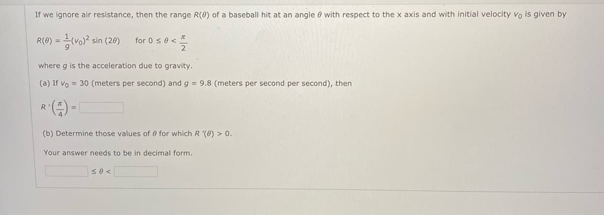 If we ignore air resistance, then the range R(0) of a baseball hit at an angle 0 with respect to the x axis and with initial velocity vo is given by
R(0) =D 능(vo)2 sin (20)
for 0 s0 < *
%3D
where g is the acceleration due to gravity.
(a) If vo = 30 (meters per second) and g = 9.8 (meters per second per second), then
R
(b) Determine those values of 0 for which R '(0) > 0.
Your answer needs to be in decimal form.
