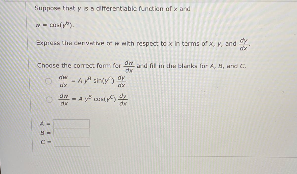 Suppose that y is a differentiable function of x and
w = cos(y6).
Express the derivative of w with respect to x in terms of x, y, and
dy
хр
dw
and fill in the blanks for A, B, and C.
dx
Choose the correct form for
dw
= A yB sin(y) dy
dx
dx
dw
= A yB cos(yC) y
dx
dx
A =
B =
C =
