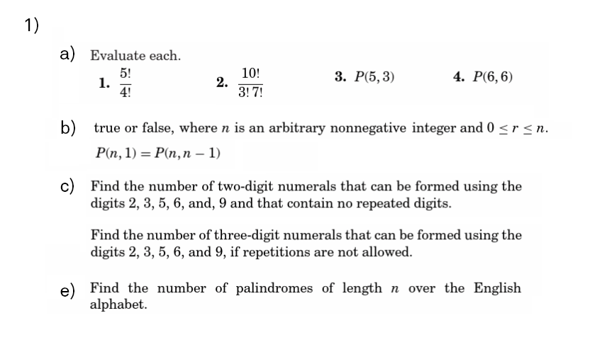 1)
a) Evaluate each.
5!
1.
4!
10!
2.
3! 7!
3. Р(5, 3)
4. Р(6, 6)
b) true or false, where n is an arbitrary nonnegative integer and 0 < r < n.
Pп, 1) — Р(п, п — 1)
c) Find the number of two-digit numerals that can be formed using the
digits 2, 3, 5, 6, and, 9 and that contain no repeated digits.
Find the number of three-digit numerals that can be formed using the
digits 2, 3, 5, 6, and 9, if repetitions are not allowed.
e) Find the number of palindromes of length n over the English
alphabet.
