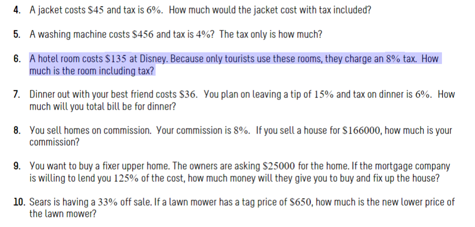 4. A jacket costs $45 and tax is 6%. How much would the jacket cost with tax included?
5. A washing machine costs $456 and tax is 4%? The tax only is how much?
6. A hotel room costs $135 at Disney. Because only tourists use these rooms, they charge an 8% tax. How
much is the room including tax?
7. Dinner out with your best friend costs $36. You plan on leaving a tip of 15% and tax on dinner is 6%. How
much will you total bill be for dinner?
8. You sell homes on commission. Your commission is 8%. If you sell a house for $166000, how much is your
commission?
9. You want to buy a fixer upper home. The owners are asking $25000 for the home. If the mortgage company
is willing to lend you 125% of the cost, how much money will they give you to buy and fix up the house?
10. Sears is having a 33% off sale. If a lawn mower has a tag price of $650, how much is the new lower price of
the lawn mower?
