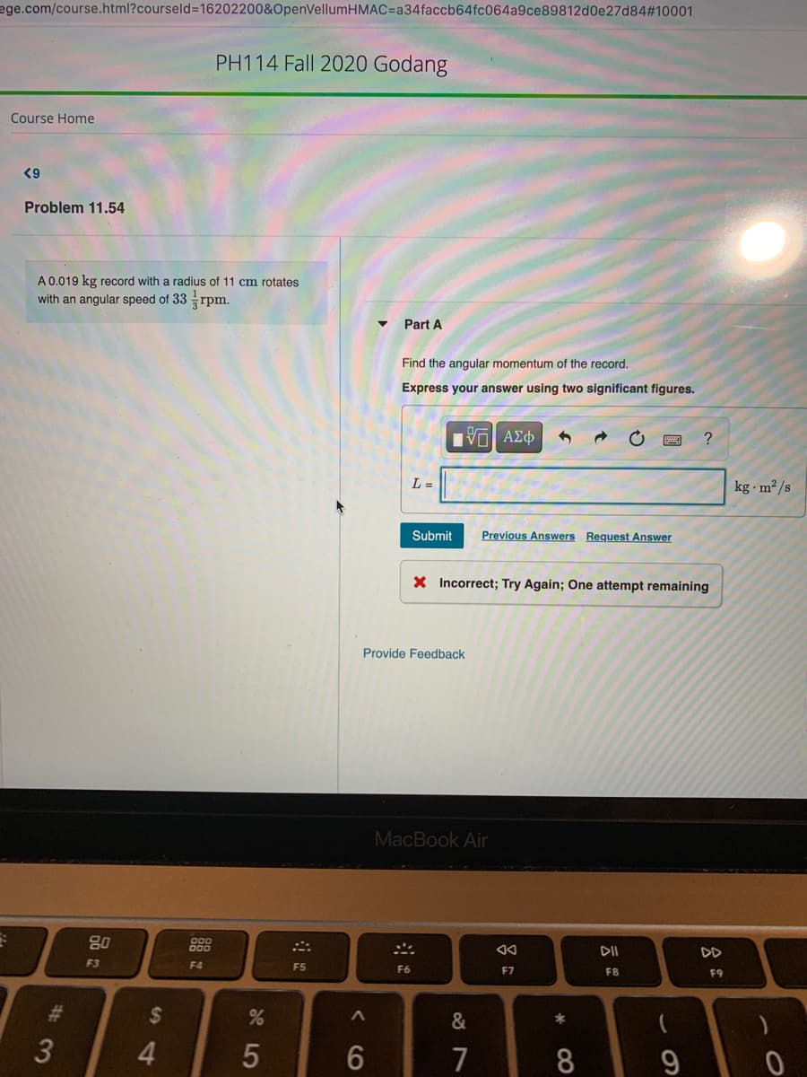 ege.com/course.html?courseld%=16202200&OpenVellumHMAC=a34faccb64fc064a9ce89812d0e27d84#10001
PH114 Fall 2020 Godang
Course Home
<9
Problem 11.54
A 0.019 kg record with a radius of 11 cm rotates
with an angular speed of 33
3 rpm.
Part A
Find the angular momentum of the record.
Express your answer using two significant figures.
Hνα ΑΣφ
L =
kg · m² /s
Submit
Previous Answers Request Answer
X Incorrect; Try Again; One attempt remaining
Provide Feedback
MacBook Air
80
DII
DD
F3
F4
F5
F6
F7
F8
F9
23
%24
&
*
4.
7
8
< CO
5

