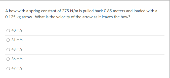 A bow with a spring constant of 275 N/m is pulled back 0.85 meters and loaded with a
0.125 kg arrow. What is the velocity of the arrow as it leaves the bow?
40 m/s
31 m/s
43 m/s
36 m/s
47 m/s
