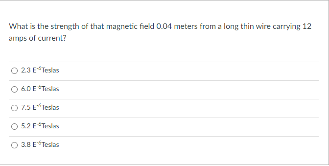 What is the strength of that magnetic field 0.04 meters from a long thin wire carrying 12
amps of current?
2.3 ETeslas
O 6.0 ETeslas
O 7.5 E-6Teslas
5.2 ETeslas
3.8 ETeslas
