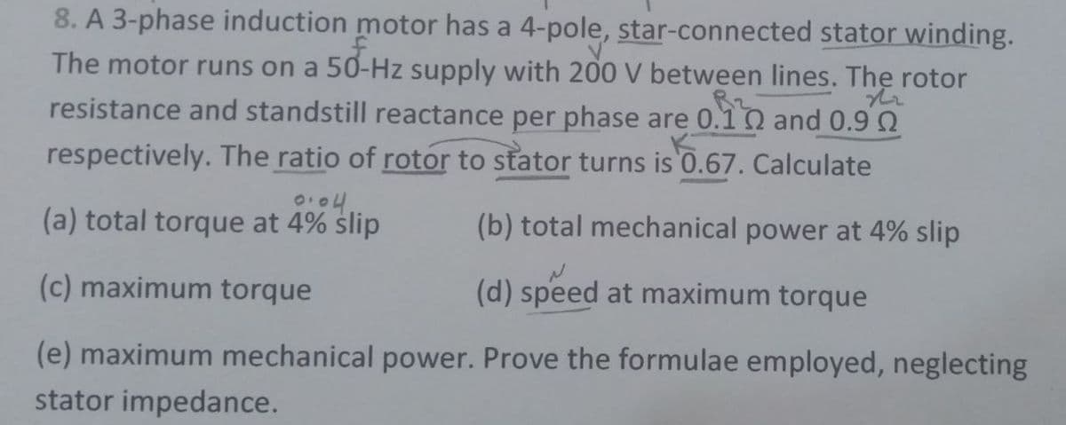 8. A 3-phase induction motor has a 4-pole, star-connected stator winding.
The motor runs on a 50-Hz supply with 200 V between lines. The rotor
resistance and standstill reactance per phase are 0.10 and 0.9 2
respectively. The ratio of rotor to stator turns is 0.67. Calculate
(a) total torque at 4% slip
(b) total mechanical power at 4% slip
(c) maximum torque
(d) speed at maximum torque
(e) maximum mechanical power. Prove the formulae employed, neglecting
stator impedance.
