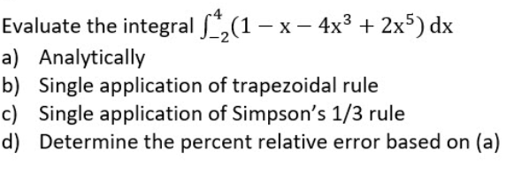 Evaluate the integral f*,(1 – x – 4x3 + 2x5) dx
a) Analytically
b) Single application of trapezoidal rule
c) Single application of Simpson's 1/3 rule
d) Determine the percent relative error based on (a)
