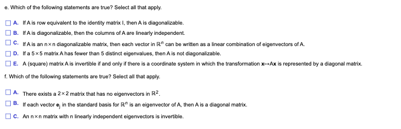 e. Which of the following statements are true? Select all that apply.
A. IfA is row equivalent to the identity matrix I, then A is diagonalizable.
B. IfA is diagonalizable, then the columns of A are linearly independent.
C. IfA is an nxn diagonalizable matrix, then each vector in R" can be written as a linear combination of eigenvectors of A.
D. If a 5x5 matrix A has fewer than 5 distinct eigenvalues, then A is not diagonalizable.
| E. A (square) matrix A is invertible if and only if there is a coordinate system in which the transformation x--Ax is represented by a diagonal matrix.
f. Which of the following statements are true? Select all that apply.
A. There exists a 2 x2 matrix that has no eigenvectors in R2.
B. If each vector e, in the standard basis for R" is an eigenvector of A, then A is a diagonal matrix.
C. An nxn matrix with n linearly independent eigenvectors is invertible.
