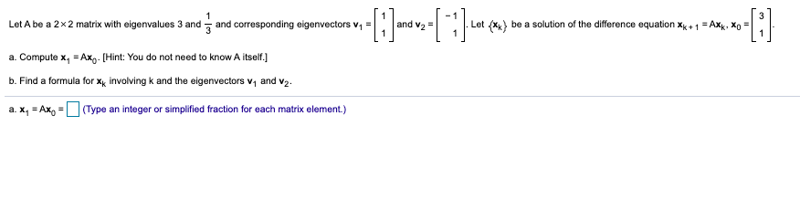 Let A be a 2x2 matrix with eigenvalues 3 and
and corresponding eigenvectors v, =
and vz=
Let (x) be a solution of the difference equation xk +1 = Axk, Xg =
a. Compute x, = Axg. [Hint: You do not need to know A itself.)
b. Find a formula for xy involving k and the eigenvectors v, and v2:
a. x, = Ax, =O(Type an integer or simplified fraction for each matrix element.)
