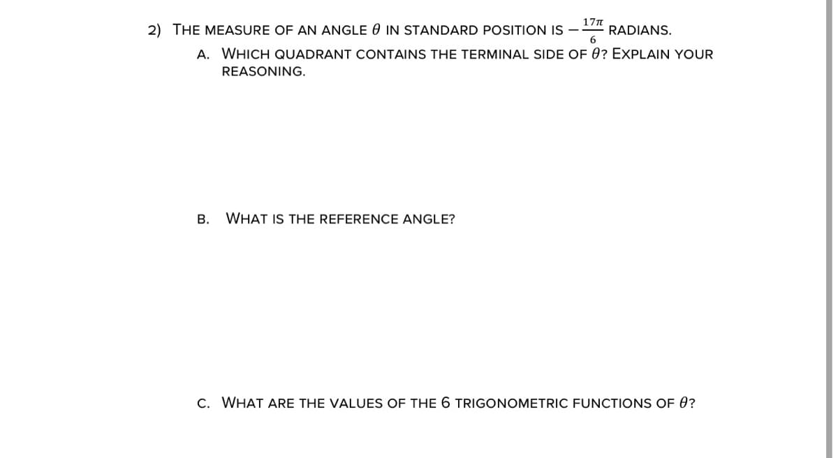 2) THE MEASURE OF AN ANGLE 0 IN STANDARD POSITION IS –
17n
RADIANS.
6
A. WHICH QUADRANT CONTAINS THE TERMINAL SIDE OF 0? EXPLAIN YOUR
REASONING.
В.
WHAT IS THE REFERENCE ANGLE?
C. WHAT ARE THE VALUES OF THE 6 TRIGONOMETRIC FUNCTIONS OF 0?
