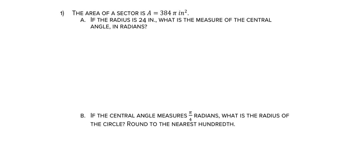 THE AREA OF A SECTOR IS A = 384 t in².
A. IF THE RADIUS IS 24 IN., WHAT IS THE MEASURE OF THE CENTRAL
1)
ANGLE, IN RADIANS?
B. IF THE CENTRAL ANGLE MEASURES
RADIANS, WHAT IS THE RADIUS OF
THE CIRCLE? ROUND TO THE NEAREST HUNDREDTH.

