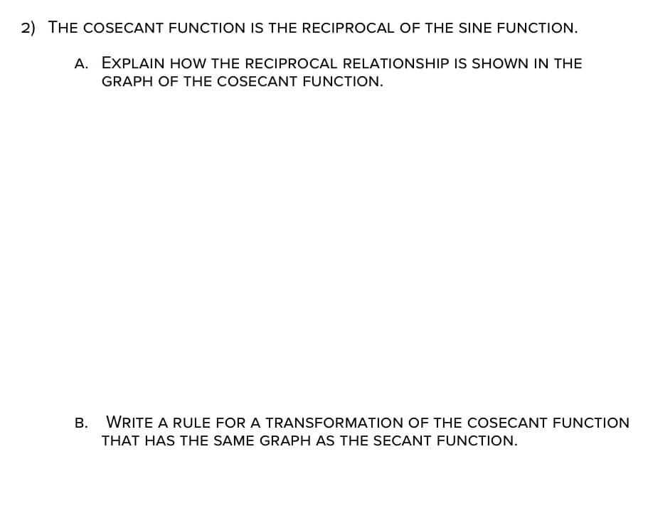 2) THE COSECANT FUNCTION IS THE RECIPROCAL OF THE SINE FUNCTION.
A. EXPLAIN HOW THE RECIPROCAL RELATIONSHIP IS SHOWN IN THE
GRAPH OF THE COSECANT FUNCTION.
B. WRITE A RULE FOR A TRANSFORMATION OF THE COSECANT FUNCTION
THAT HAS THE SAME GRAPH AS THE SECANT FUNCTION.
