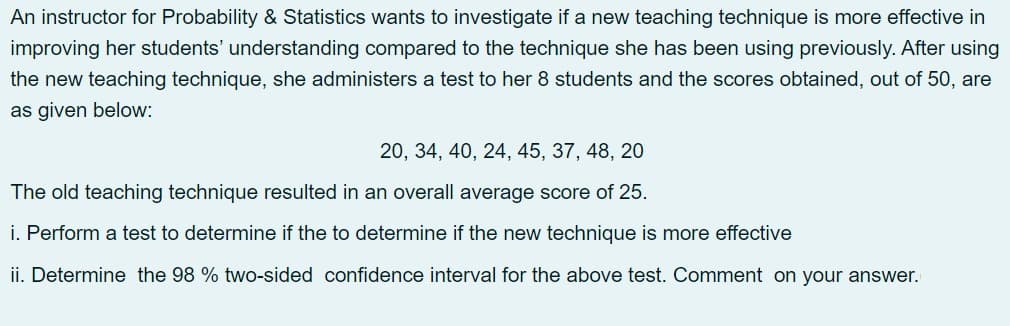 An instructor for Probability & Statistics wants to investigate if a new teaching technique is more effective in
improving her students' understanding compared to the technique she has been using previously. After using
the new teaching technique, she administers a test to her 8 students and the scores obtained, out of 50, are
as given below:
20, 34, 40, 24, 45, 37, 48, 20
The old teaching technique resulted in an overall average score of 25.
i. Perform a test to determine if the to determine if the new technique is more effective
ii. Determine the 98 % two-sided confidence interval for the above test. Comment on your answer.
