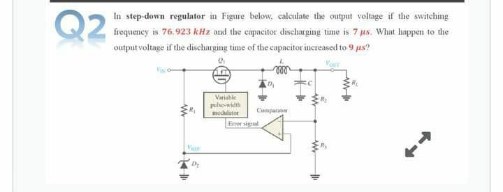 Q2
In step-down regulator in Figure below, calculate the output voltage if the switching
frequency is 76.923 kHz and the capacitor discharging time is 7 us. What happen to the
output voltage if the discharging time of the capacitor increased to 9 us?
Vour
Variable
pulse-width
modulator
Comparator
Enror signal
Var
