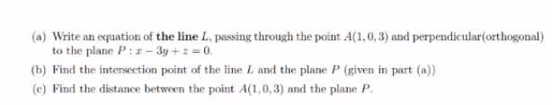 (a) Write an equation of the line L, passing through the point A(1,0,3) and perpendicular(orthogonal)
to the plane P: z - 3y +: = 0.
(b) Find the intersection point of the line L and the plane P (given in part (a))
(c) Find the distance between the point A(1,0,3) and the plane P.
