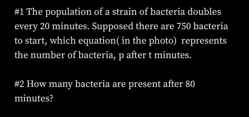 #1 The population of a strain of bacteria doubles
every 20 minutes. Supposed there are 750 bacteria
to start, which equation( in the photo) represents
the number of bacteria, p after t minutes.
#2 How many bacteria are present after 80
minutes?
