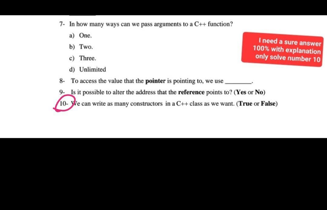 7- In how many ways can we pass arguments to a C++ function?
a) One.
b) Two.
I need a sure answer
100% with explanation
only solve number 10
c) Three.
d) Unlimited
8- To access the value that the pointer is pointing to, we use
9- Is it possible to alter the address that the reference points to? (Yes or No)
10- We can write as many constructors in a C++ class as we want. (True or False)