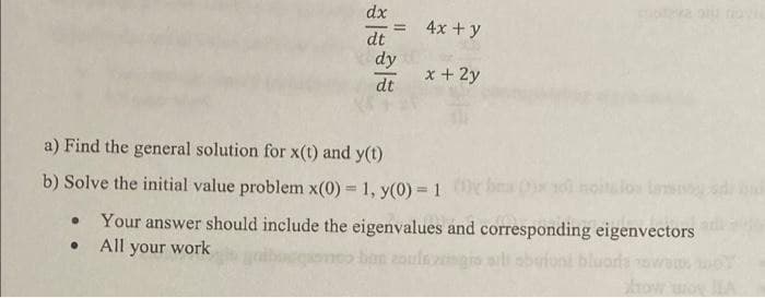dx
dt
4x + y
dy
x + 2y
dt
a) Find the general solution for x(t) and y(t)
b) Solve the initial value problem x(0) = 1, y(0) = 1
• Your answer should include the eigenvalues and corresponding eigenvectors
● All your work
bocquonco ban zalezgis all abufont bluoris awam
=