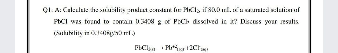 Q1: A: Calculate the solubility product constant for PbCl2, if 80.0 mL of a saturated solution of
PbCl was found to contain 0.3408 g of PbCl2 dissolved in it? Discuss your results.
(Solubility in 0.3408g/50 mL)
PbCl2(s) → Pb+2
(aq)
+2Cl (aq)
