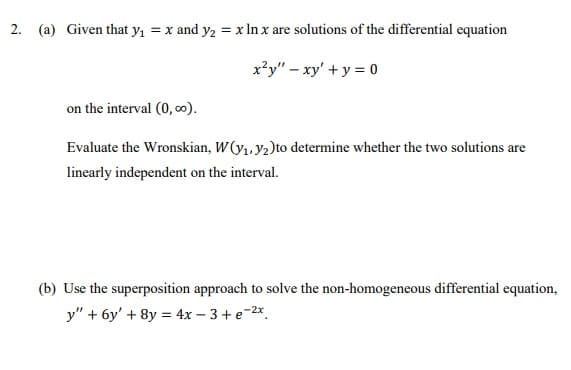 2. (a) Given that y, = x and y2 = x In x are solutions of the differential equation
x²y" – xy' + y = 0
on the interval (0, ∞).
Evaluate the Wronskian, W(y,, y2)to determine whether the two solutions are
linearly independent on the interval.
(b) Use the superposition approach to solve the non-homogeneous differential equation,
y" + 6y' + 8y = 4x – 3 + e-2*.
