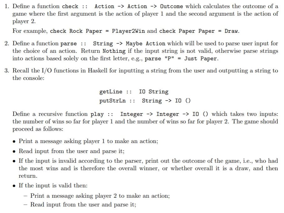 1. Define a function check :: Action -> Action -> Outcome which calculates the outcome of a
game where the first argument is the action of player 1 and the second argument is the action of
player 2.
For example, check Rock Paper
Player2Win and check Paper Paper = Draw.
2. Define a function parse :: String -> Maybe Action which will be used to parse user input for
the choice of an action. Return Nothing if the input string is not valid, otherwise parse strings
into actions based solely on the first letter, e.g., parse "P" = Just Paper.
=
3. Recall the I/O functions in Haskell for inputting a string from the user and outputting a string to
the console:
getLine :: IO String
putStrLn :: String -> IO ()
Define a recursive function play :: Integer -> Integer -> 10 () which takes two inputs:
the number of wins so far for player 1 and the number of wins so far for player 2. The game should
proceed as follows:
• Print a message asking player 1 to make an action;
• Read input from the user and parse it;
• If the input is invalid according to the parser, print out the outcome of the game, i.e., who had
the most wins and is therefore the overall winner, or whether overall it is a draw, and then
return.
• If the input is valid then:
- Print a message asking player 2 to make an action;
Read input from the user and parse it;