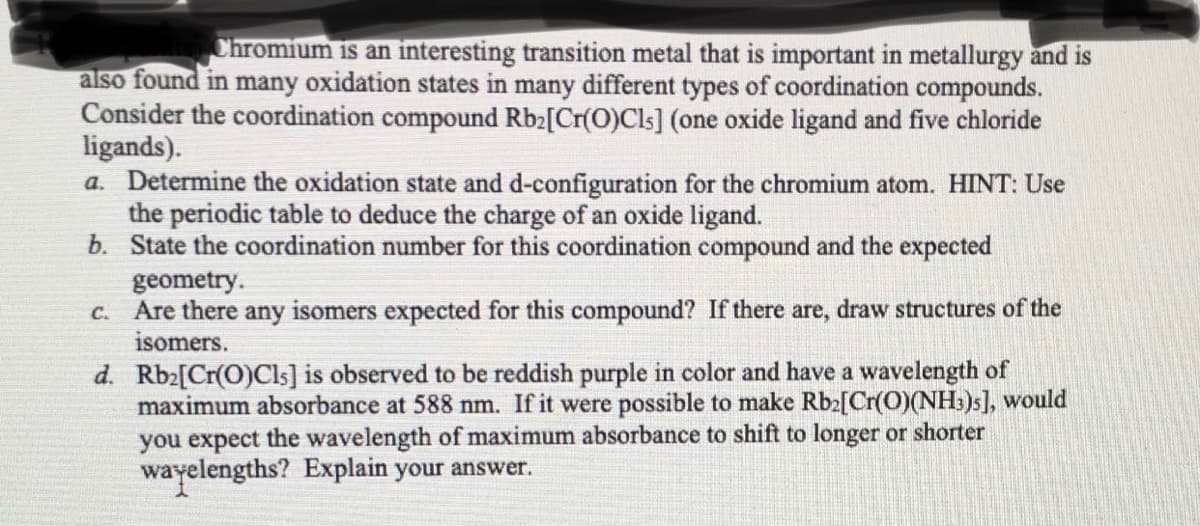Chromium is an interesting transition metal that is important in metallurgy and is
also found in many oxidation states in many different types of coordination compounds.
Consider the coordination compound Rb2[Cr(O)Cls] (one oxide ligand and five chloride
ligands).
a. Determine the oxidation state and d-configuration for the chromium atom. HINT: Use
the periodic table to deduce the charge of an oxide ligand.
b. State the coordination number for this coordination compound and the expected
geometry.
Are there any isomers expected for this compound? If there are, draw structures of the
isomers.
C.
d. Rb2[Cr(O)Cls] is observed to be reddish purple in color and have a wavelength of
maximum absorbance at 588 nm. If it were possible to make Rb2[Cr(O)(NH:)s], would
you expect the wavelength of maximum absorbance to shift to longer or shorter
wayelengths? Explain your answer.
