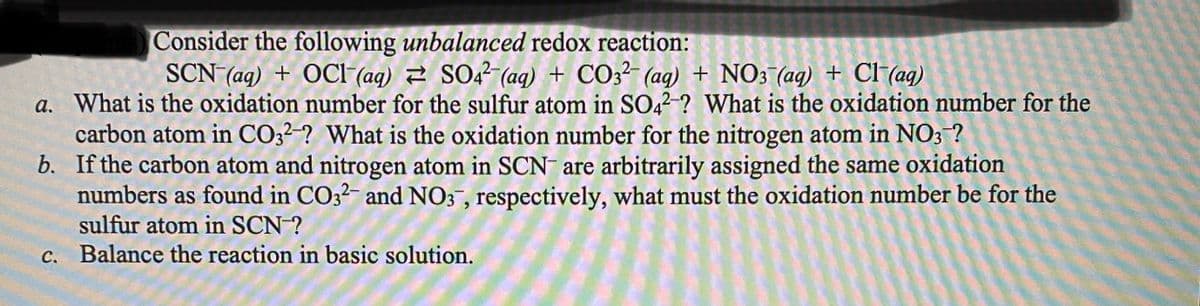 Consider the following unbalanced redox reaction:
SCN (ag) + OCI (ag) 2 SO2² (aq) + CO3?- (ag) + NO3 (aq) + CI (ag)
a. What is the oxidation number for the sulfur atom in SO42-? What is the oxidation number for the
carbon atom in CO32-? What is the oxidation number for the nitrogen atom in NO3 ?
b. If the carbon atom and nitrogen atom in SCN are arbitrarily assigned the same oxidation
numbers as found in CO3?- and NO3 , respectively, what must the oxidation number be for the
sulfur atom in SCN-?
c. Balance the reaction in basic solution.
