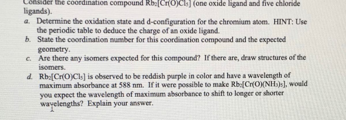 Consider the coordination compound Rb2[Cr(O)Cls] (one oxide ligand and five chloride
ligands).
a. Determine the oxidation state and d-configuration for the chromium atom. HINT: Use
the periodic table to deduce the charge of an oxide ligand.
b. State the coordination number for this coordination compound and the expected
geometry.
c. Are there any isomers expected for this compound? If there are, draw structures of the
isomers.
d. Rb2[Cr(O)Cls] is observed to be reddish purple in color and have a wavelength of
maximum absorbance at 588 nm. If it were possible to make Rb2[Cr(O)(NH:)s], would
you expect the wavelength of maximum absorbance to shift to longer or shorter
wayelengths? Explain your answer.
