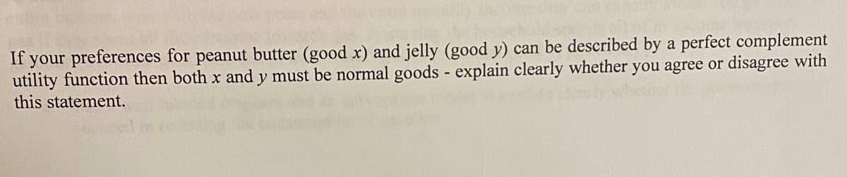 If your preferences for peanut butter (good x) and jelly (good y) can be described by a perfect complement
utility function then both x and y must be normal goods - explain clearly whether you agree or disagree with
this statement.
