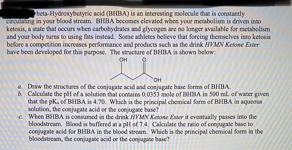 beta-Hydroxybutyric acid (BHBA) is an interesting molecule that is constantly
blood stream. BHBA becomes elevated when your metabolism is driven into
circulating in
ketosis, a state that occurs when carbohydrates and glycogen are no longer available for metabolism
and your body turns to using fats instead. Some athletes believe that forcing themselves into ketosis
before a competition increases performance and products such as the drink HVMN Ketone Ester
have been developed for this purpose. The structure of BHBA is shown below:
your
OH
HO,
a. Draw the structures of the conjugate acid and conjugate base forms of BHBA.
b. Calculate the pH of a solution that contains 0.0353 mole of BHBA in 500 mL of water given
that the pKa of BHBA is 4.70. Which is the principal chemical form of BHBA in aqueous
solution, the conjugate acid or the conjugate base?
When BHBA is consumed in the drink HVMN Ketone Ester it eventually passes into the
bloodstream. Blood is buffered at a pH of 7.4. Calculate the ratio of conjugate base to
conjugate acid for BHBA in the blood stream. Which is the principal chemical form in the
bloodstream, the conjugate acid or the conjugate base?
C.
