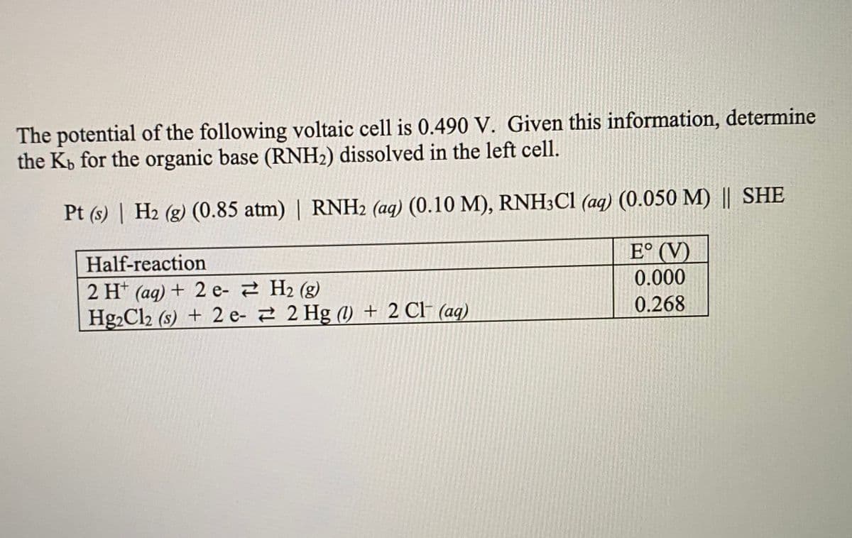 The potential of the following voltaic cell is 0.490 V. Given this information, determine
the Kb for the organic base (RNH2) dissolved in the left cell.
Pt (s) | H2 (g) (0.85 atm) | RNH2 (aq) (0.10 M), RNH3C1 (aq) (0.050 M) || SHE
E° (V)
Half-reaction
0.000
2 H* (ag) + 2 e- 2 H2 (g)
Hg2Cl2 (s) + 2 e- 2 2 Hg (1) + 2 Cl- (aq)
0.268
