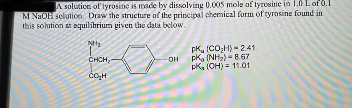 A solution of tyrosine is made by dissolving 0.005 mole of tyrosine in 1.0 L of 0.1
M NaOH solution. Draw the structure of the principal chemical form of tyrosine found in
this solution at equilibrium given the data below.
NH2
pKa (CO2H) = 2.41
pKa (NH2) = 8.67
pka (OH) = 11.01
CHCH2
OH
CO2H
