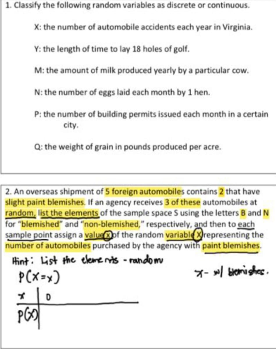 1. Classify the following random variables as discrete or continuous.
X: the number of automobile accidents each year in Virginia.
Y: the length of time to lay 18 holes of golf.
M: the amount of milk produced yearly by a particular cow.
N: the number of eggs laid each month by 1 hen.
P: the number of building permits issued each month in a certain
city.
Q: the weight of grain in pounds produced per acre.
2. An overseas shipment of 5 foreign automobiles contains 2 that have
slight paint blemishes. If an agency receives 3 of these automobiles at
random, list the elements of the sample space S using the letters B and N
for "blemished" and "non-blemished," respectively, and then to each
sample point assign a valueof the random variable Xrepresenting the
number of automobiles purchased by the agency with paint blemishes.
Hint: List the eleme nts - random
P(x=x)
X- / bierishes.
PGO
