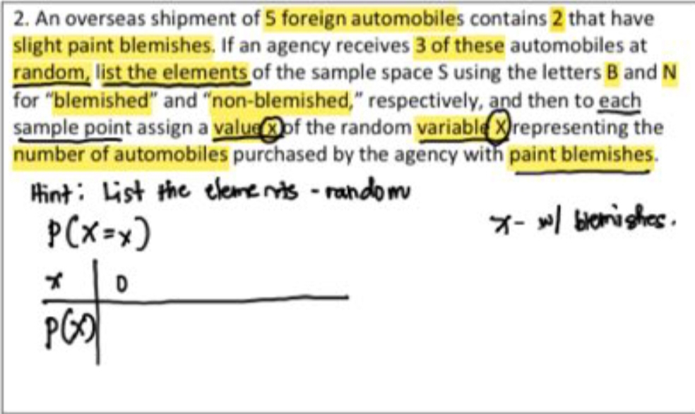 2. An overseas shipment of 5 foreign automobiles contains 2 that have
slight paint blemishes. If an agency receives 3 of these automobiles at
random, list the elements of the sample space S using the letters B and N
for "blemished" and "non-blemished," respectively, and then to each
sample point assign a valueof the random variable Xrepresenting the
number of automobiles purchased by the agency with paint blemishes.
Hint: List the eleme nts - random
P(x=x)
7- »/ biorishes.
PGO|
